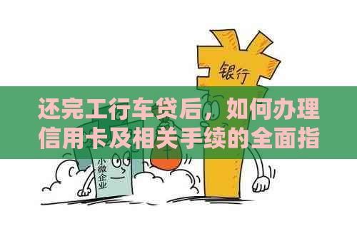 还完工行车贷后，如何办理信用卡及相关手续的全面指南