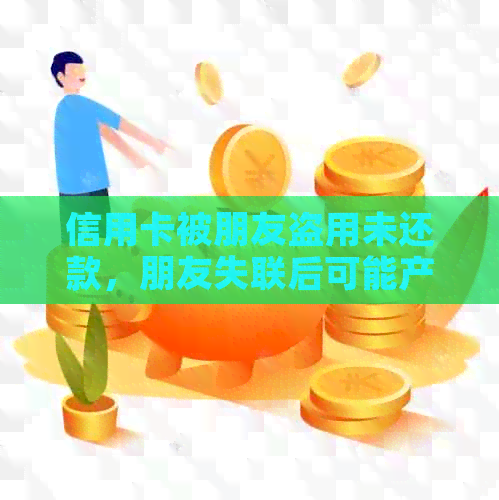 信用卡被朋友盗用未还款，朋友失联后可能产生的影响及应对措