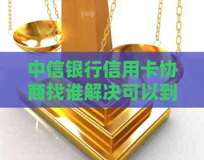 中信银行信用卡协商找谁解决可以到哪里处理