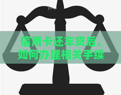 信用卡还车贷后，如何办理相关手续及确保信用无误？