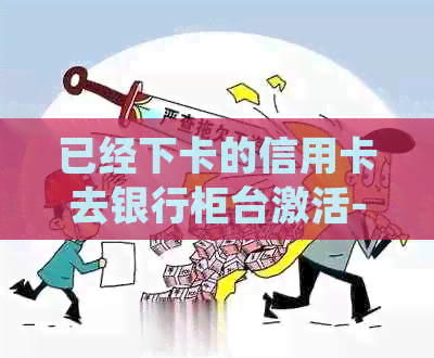 已经下卡的信用卡去银行柜台激活-已经下卡的信用卡去银行柜台激活会被拒吗