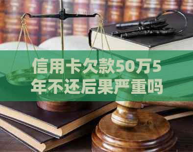 信用卡欠款50万5年不还后果严重吗