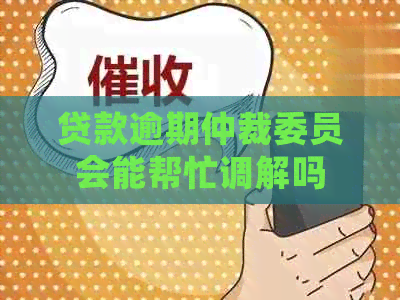 贷款逾期仲裁委员会能帮忙调解吗