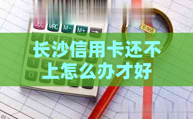 长沙信用卡还不上怎么办才好