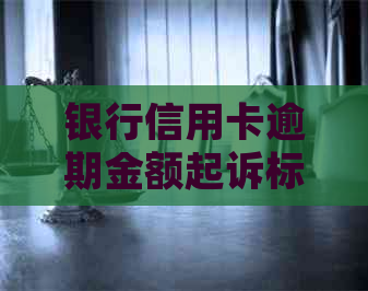 银行信用卡逾期金额起诉标准解读
