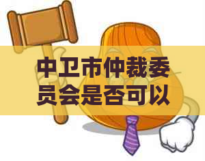 中卫市仲裁委员会是否可以解决网贷纠纷问题