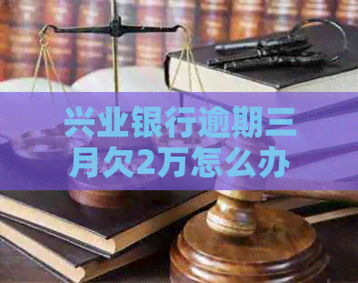 兴业银行逾期三月欠2万怎么办