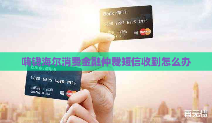 嗨钱海尔消费金融仲裁短信收到怎么办