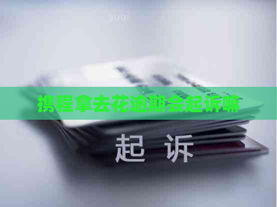 携程拿去花逾期会起诉嘛