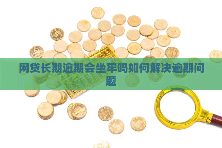 网贷长期逾期会坐牢吗如何解决逾期问题