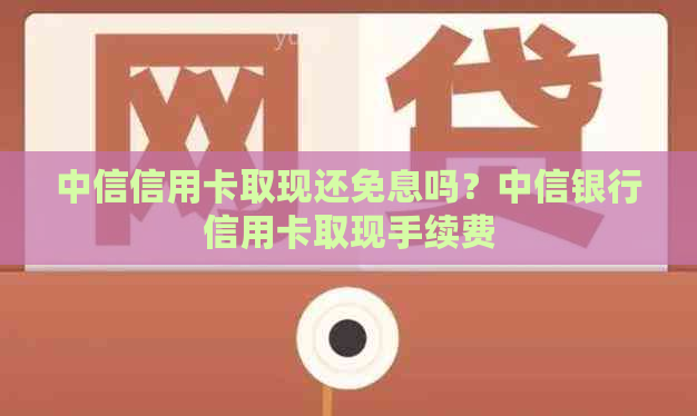 中信信用卡取现还免息吗？中信银行信用卡取现手续费