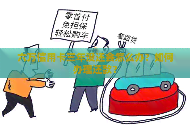 六万信用卡三年没还会怎么办？如何办理还款？