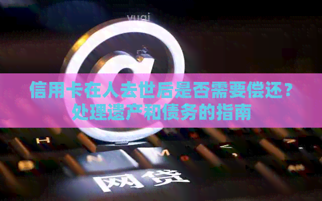 信用卡在人去世后是否需要偿还？处理遗产和债务的指南