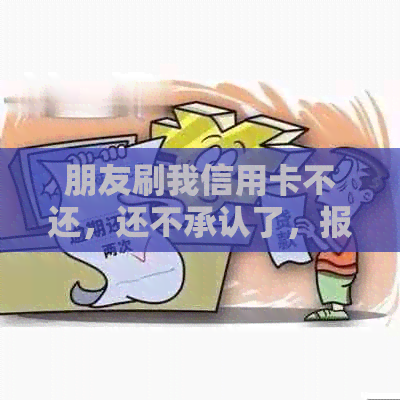 朋友刷我信用卡不还，还不承认了，报警有用吗，能告吗？更高判几年？