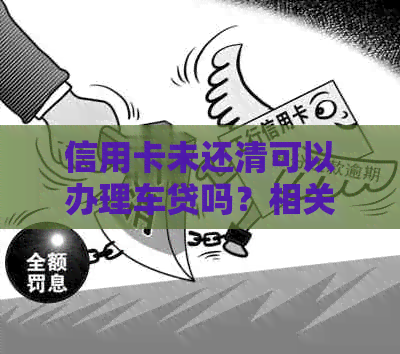 信用卡未还清可以办理车贷吗？相关影响与操作提示