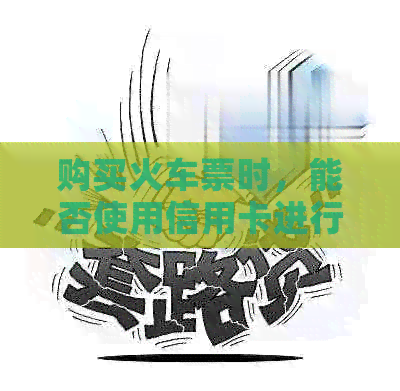 购买火车票时，能否使用信用卡进行支付？信用卡支付有哪些优势和注意事项？