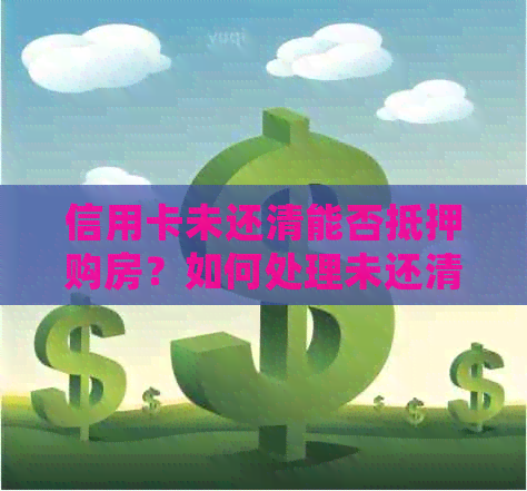 信用卡未还清能否抵押购房？如何处理未还清信用卡的抵押购房问题？