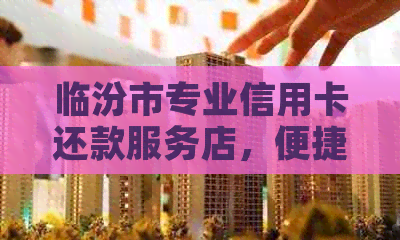 临汾市专业信用卡还款服务店，便捷高效解决您的信用问题