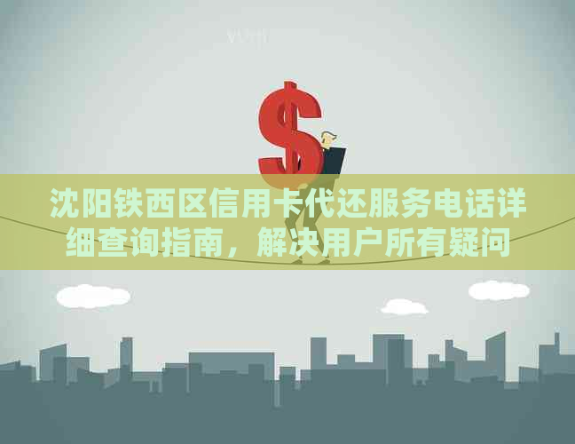 沈阳铁西区信用卡代还服务电话详细查询指南，解决用户所有疑问