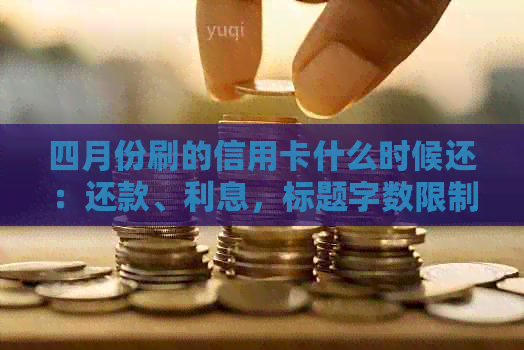 四月份刷的信用卡什么时候还：还款、利息，标题字数限制原因。