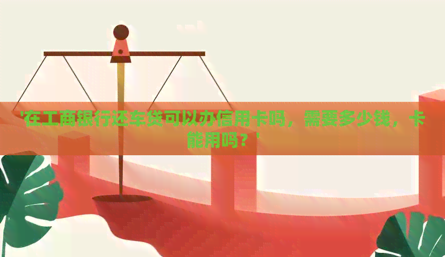 '在工商银行还车贷可以办信用卡吗，需要多少钱，卡能用吗？'