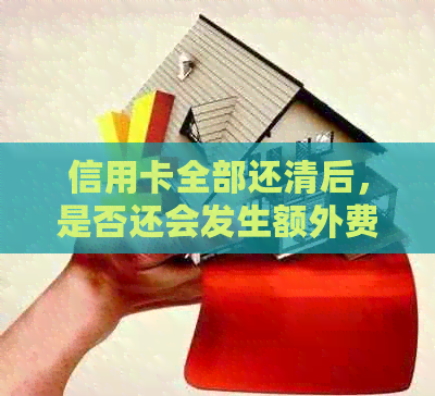 信用卡全部还清后，是否还会发生额外费用？所有相关问题的解答在此！