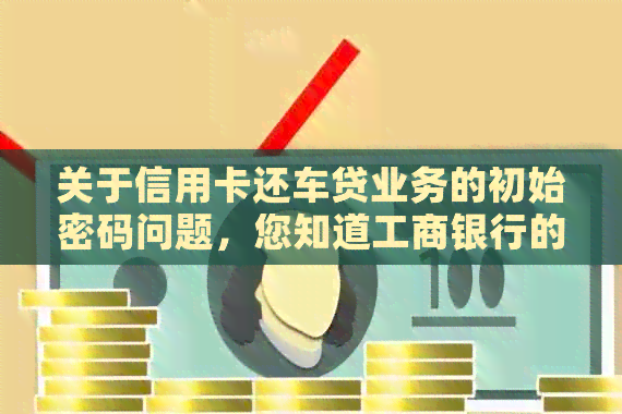 关于信用卡还车贷业务的初始密码问题，您知道工商银行的具体操作方法吗？