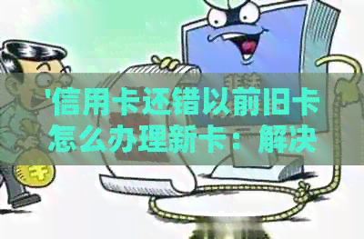 '信用卡还错以前旧卡怎么办理新卡：解决方法与步骤'