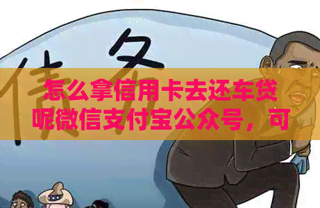 怎么拿信用卡去还车贷呢微信支付宝公众号，可靠吗？