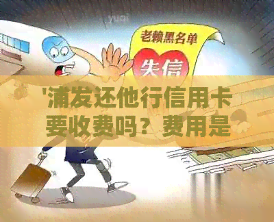 '浦发还他行信用卡要收费吗？费用是多少？'