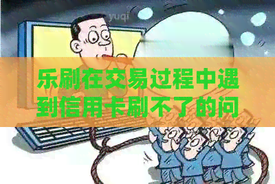 乐刷在交易过程中遇到信用卡刷不了的问题怎么办？