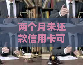 两个月未还款信用卡可能带来的后果及解决方法