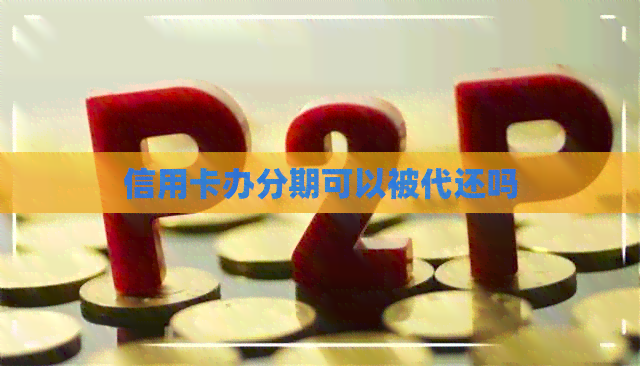 信用卡办分期可以被代还吗 信用卡办分期可以被代还吗