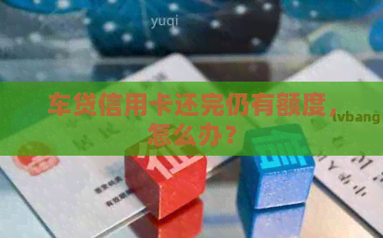车贷信用卡还完仍有额度，怎么办？